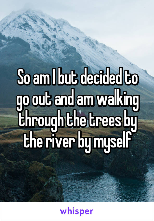 So am I but decided to go out and am walking through the trees by the river by myself