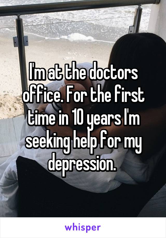 I'm at the doctors office. For the first time in 10 years I'm seeking help for my depression. 