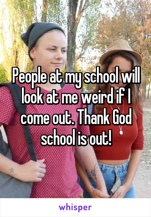 People at my school will look at me weird if I come out. Thank God school is out!