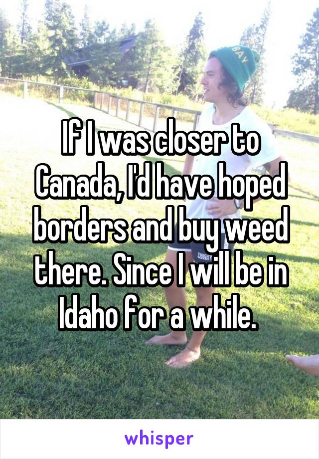 If I was closer to Canada, I'd have hoped borders and buy weed there. Since I will be in Idaho for a while. 