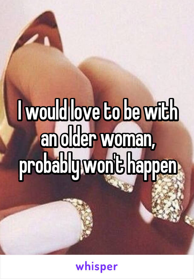 I would love to be with an older woman, probably won't happen