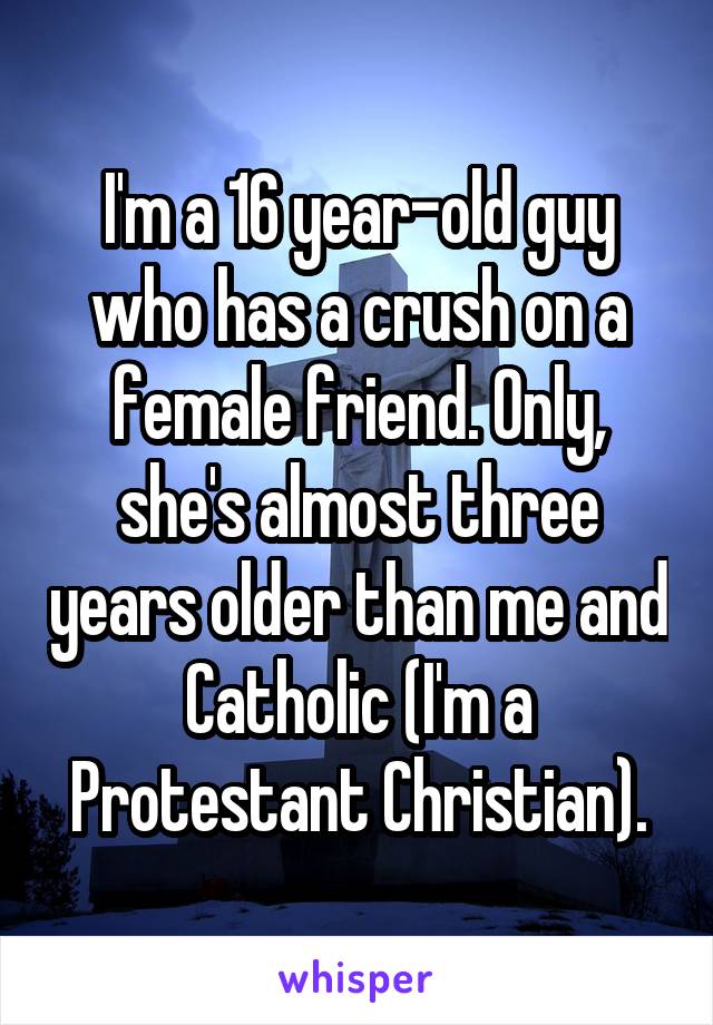 I'm a 16 year-old guy who has a crush on a female friend. Only, she's almost three years older than me and Catholic (I'm a Protestant Christian).