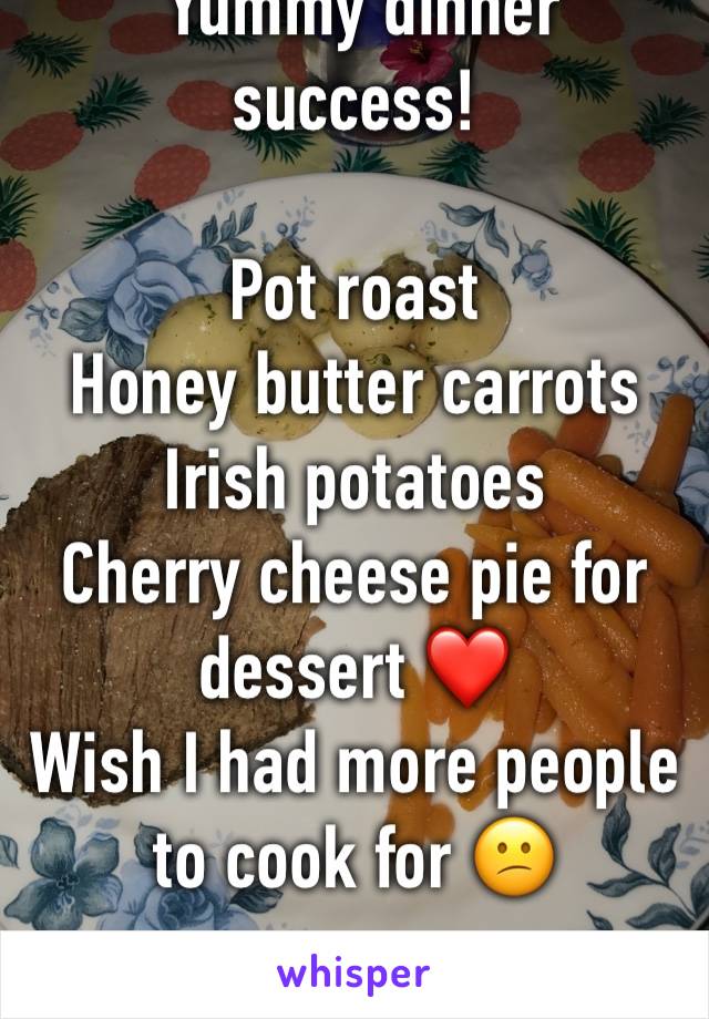  Yummy dinner success!

Pot roast 
Honey butter carrots
Irish potatoes 
Cherry cheese pie for dessert ❤️
Wish I had more people to cook for 😕
