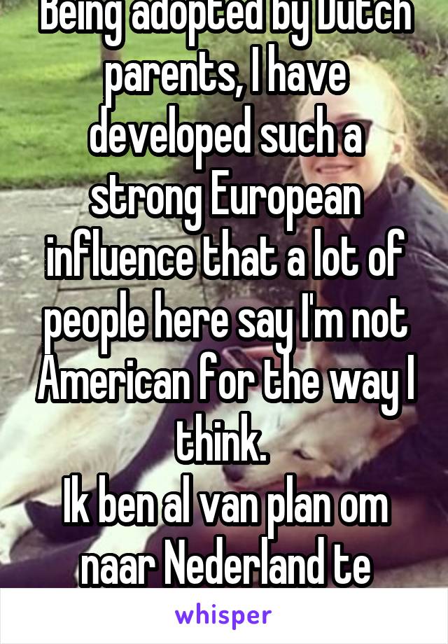 Being adopted by Dutch parents, I have developed such a strong European influence that a lot of people here say I'm not American for the way I think. 
Ik ben al van plan om naar Nederland te verhuisen