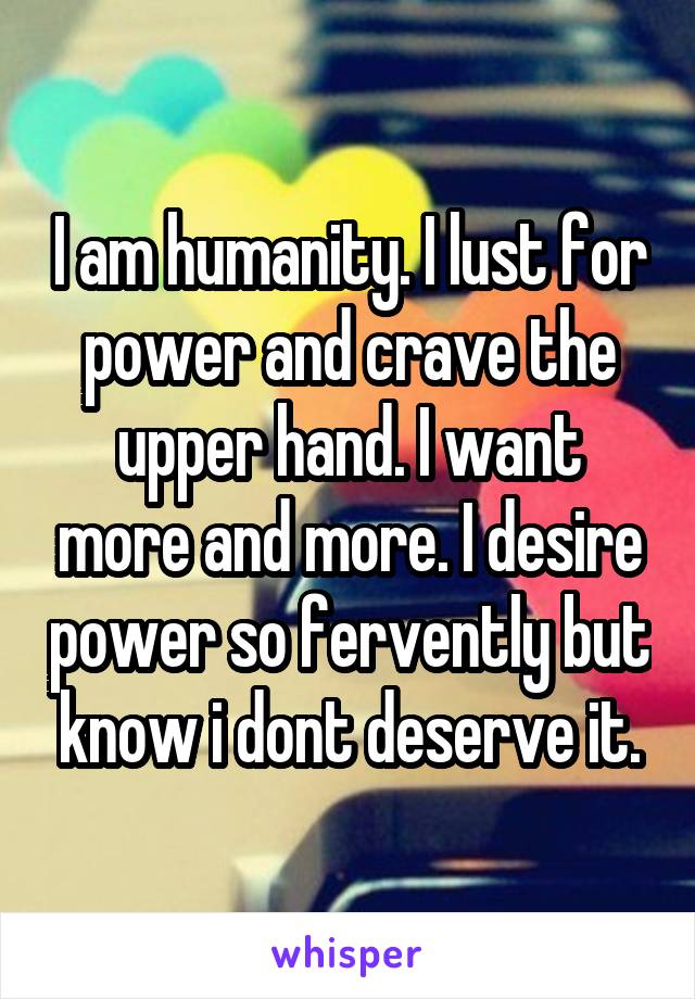 I am humanity. I lust for power and crave the upper hand. I want more and more. I desire power so fervently but know i dont deserve it.