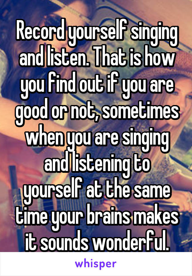 Record yourself singing and listen. That is how you find out if you are good or not, sometimes when you are singing and listening to yourself at the same time your brains makes it sounds wonderful.