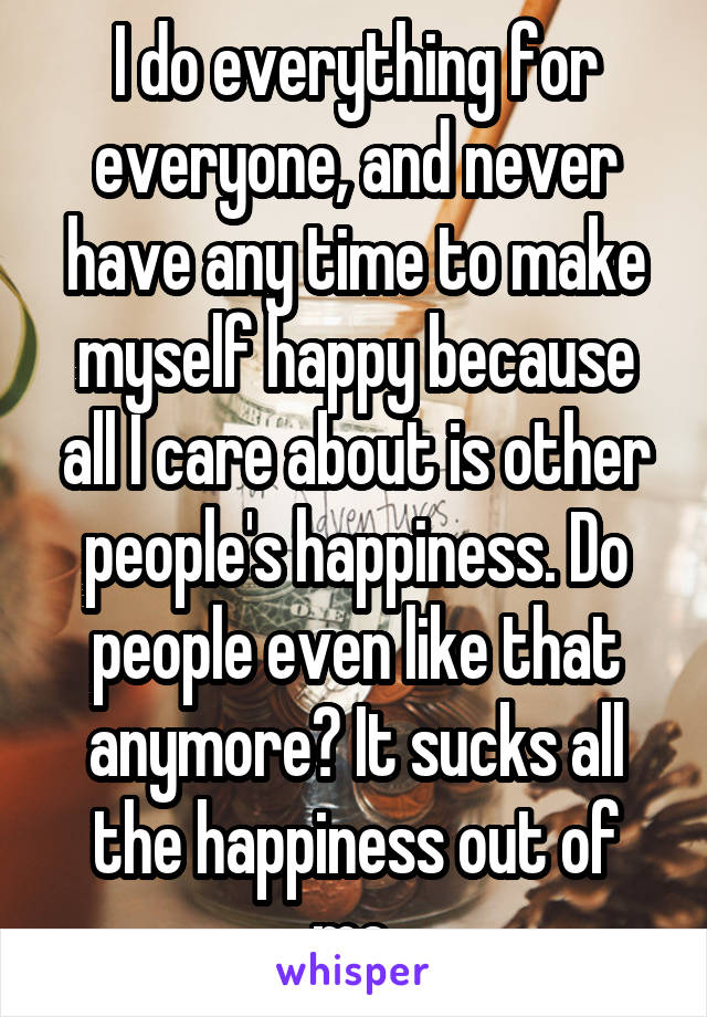 I do everything for everyone, and never have any time to make myself happy because all I care about is other people's happiness. Do people even like that anymore? It sucks all the happiness out of me.