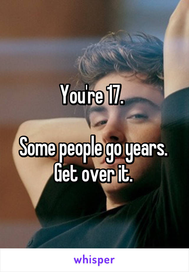 You're 17.  

Some people go years. 
Get over it. 