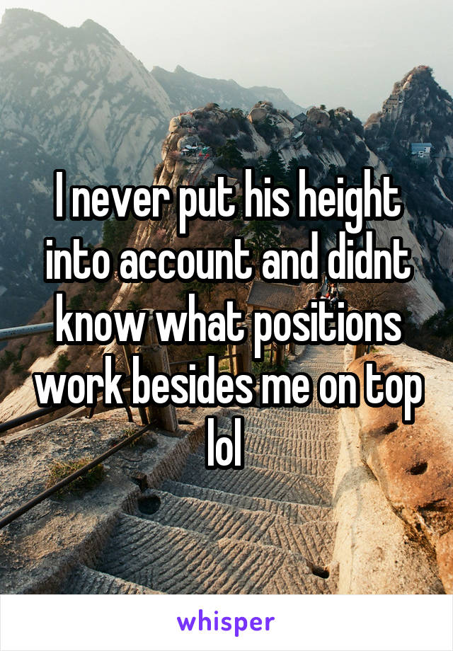 I never put his height into account and didnt know what positions work besides me on top lol 