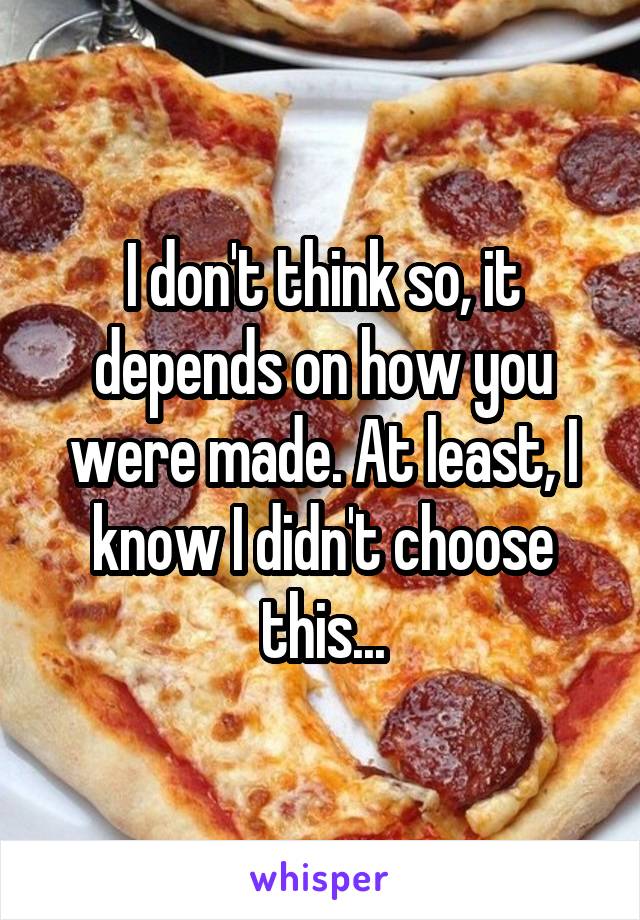 I don't think so, it depends on how you were made. At least, I know I didn't choose this...