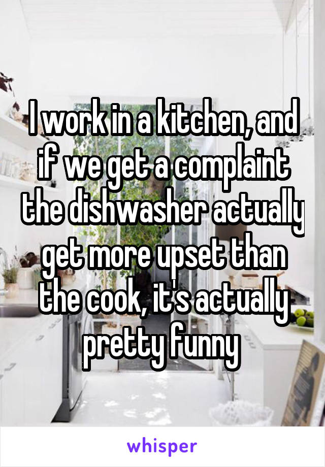I work in a kitchen, and if we get a complaint the dishwasher actually get more upset than the cook, it's actually pretty funny 
