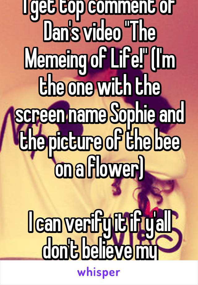 I get top comment of Dan's video "The Memeing of Life!" (I'm the one with the screen name Sophie and the picture of the bee on a flower)

I can verify it if y'all don't believe my comedic genius 