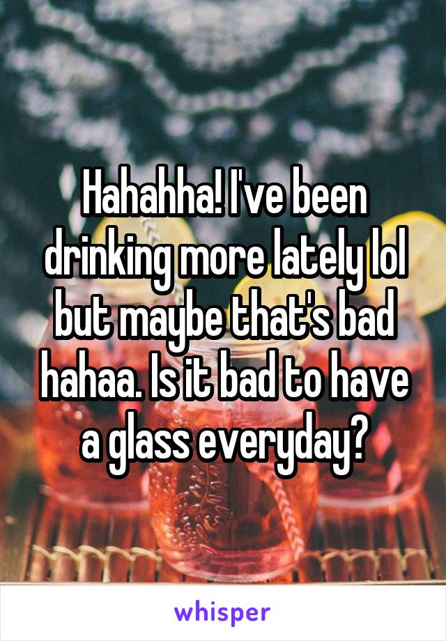 Hahahha! I've been drinking more lately lol but maybe that's bad hahaa. Is it bad to have a glass everyday?