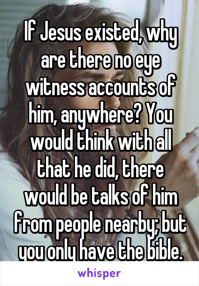 If Jesus existed, why are there no eye witness accounts of him, anywhere? You would think with all that he did, there would be talks of him from people nearby; but you only have the bible.