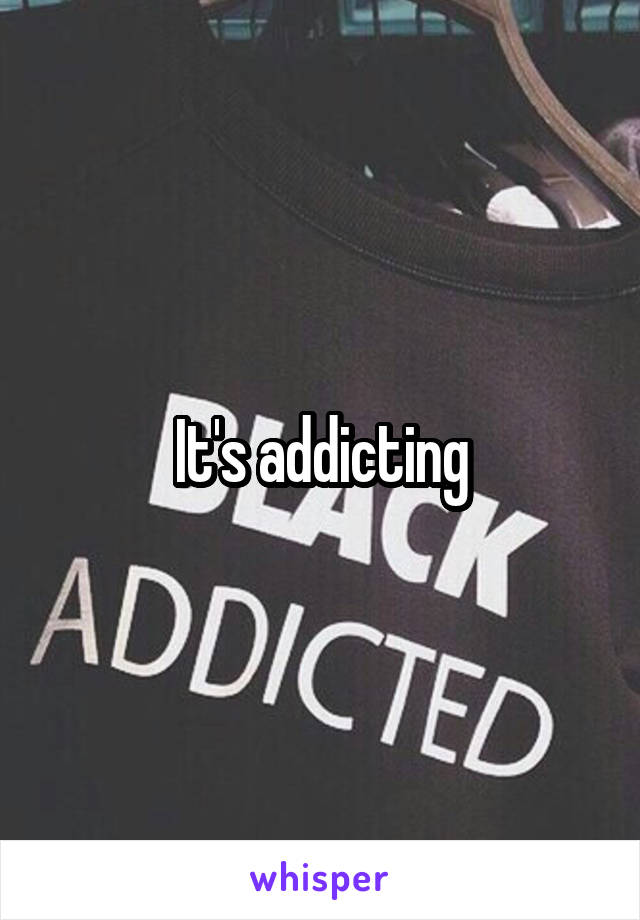 It's addicting