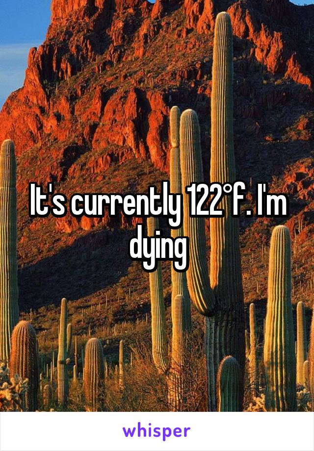 It's currently 122°f. I'm dying