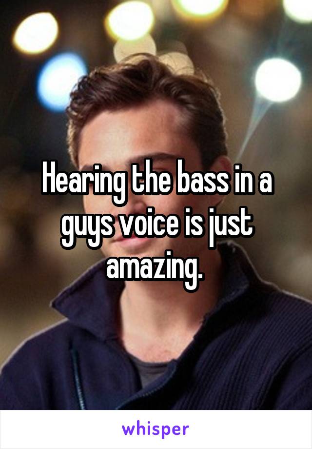 Hearing the bass in a guys voice is just amazing. 