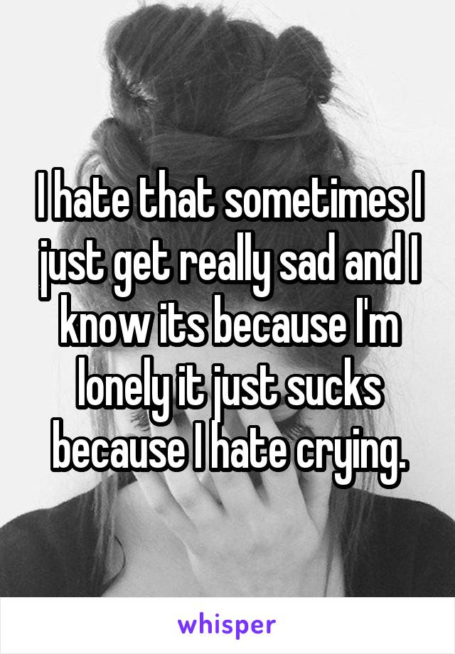 I hate that sometimes I just get really sad and I know its because I'm lonely it just sucks because I hate crying.