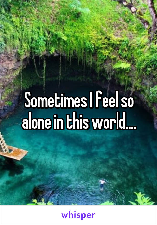 Sometimes I feel so alone in this world....
