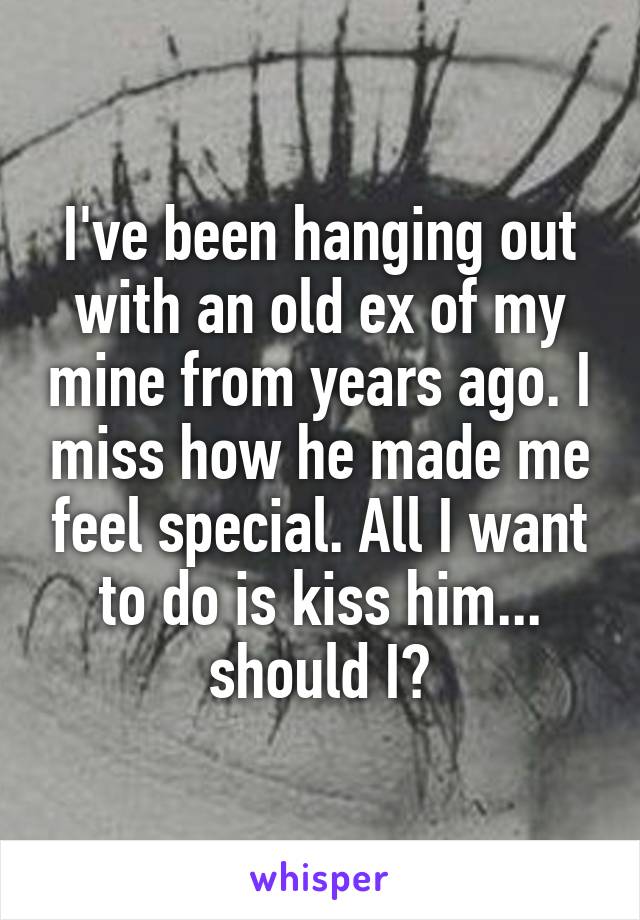 I've been hanging out with an old ex of my mine from years ago. I miss how he made me feel special. All I want to do is kiss him... should I?