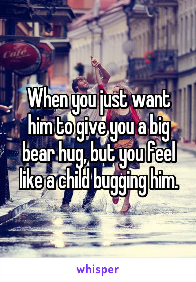 When you just want him to give you a big bear hug, but you feel like a child bugging him.