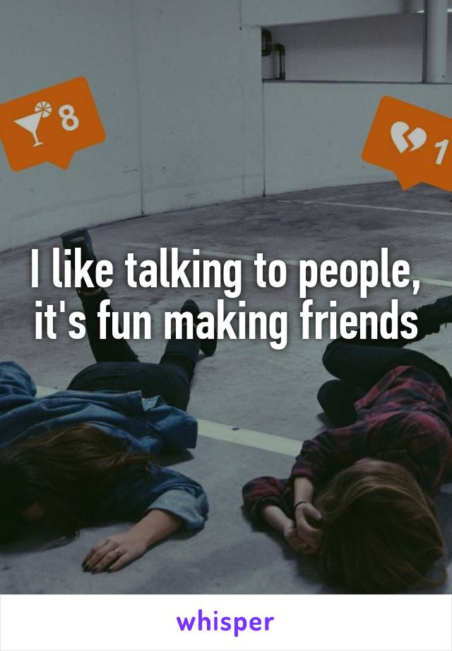 I like talking to people, it's fun making friends 