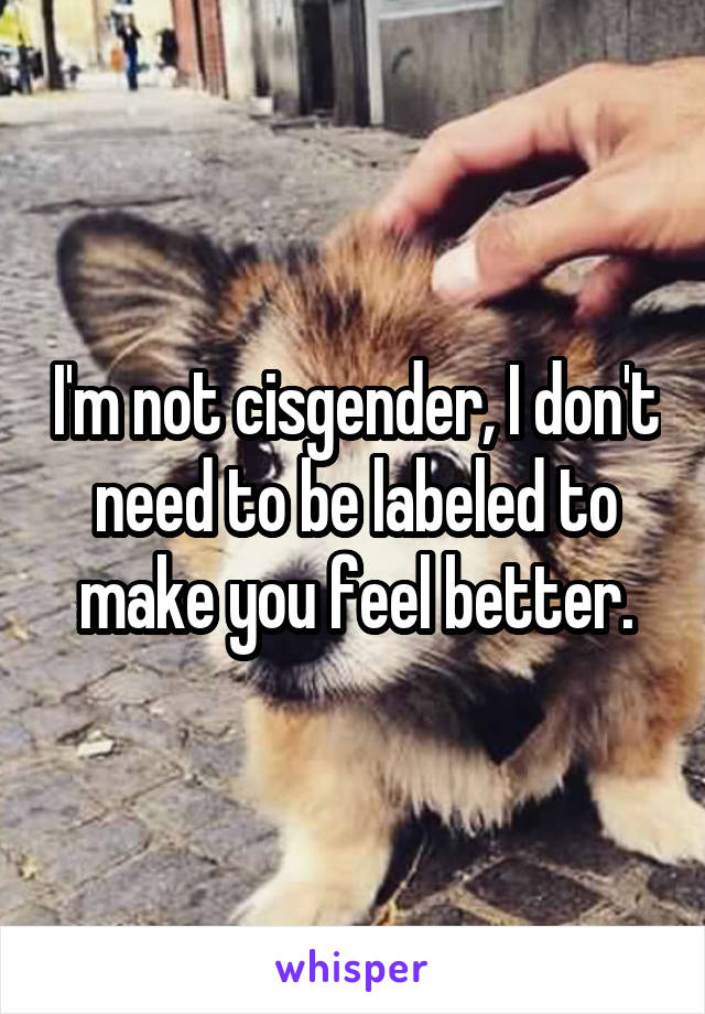 I'm not cisgender, I don't need to be labeled to make you feel better.