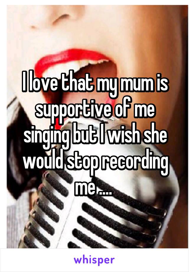 I love that my mum is supportive of me singing but I wish she would stop recording me .... 