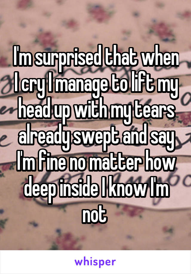 I'm surprised that when I cry I manage to lift my head up with my tears already swept and say I'm fine no matter how deep inside I know I'm not 