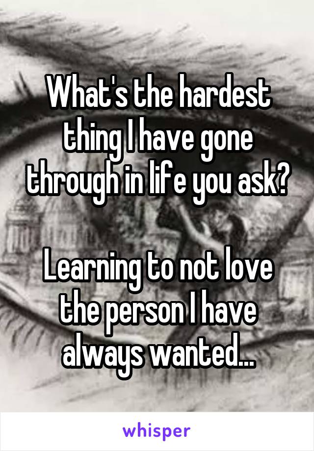 What's the hardest thing I have gone through in life you ask?

Learning to not love the person I have always wanted...