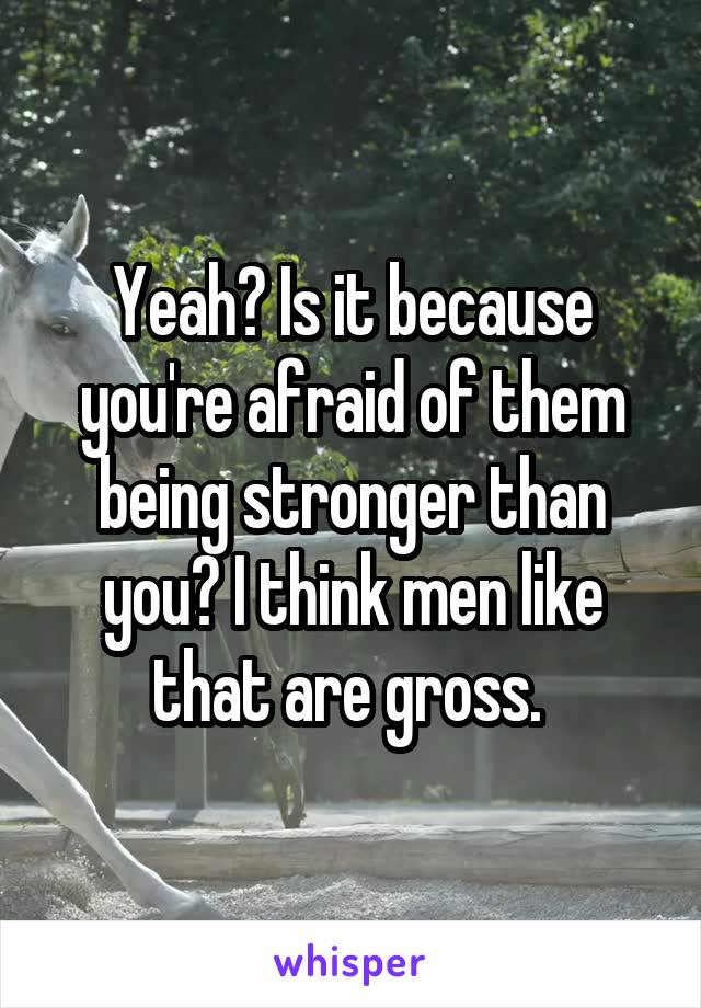 Yeah? Is it because you're afraid of them being stronger than you? I think men like that are gross. 
