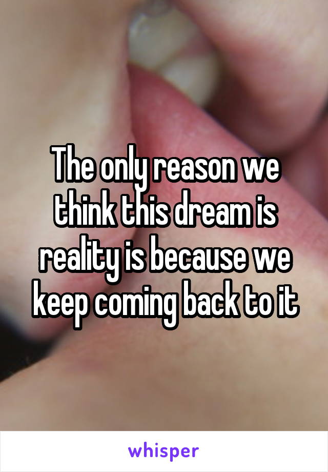The only reason we think this dream is reality is because we keep coming back to it