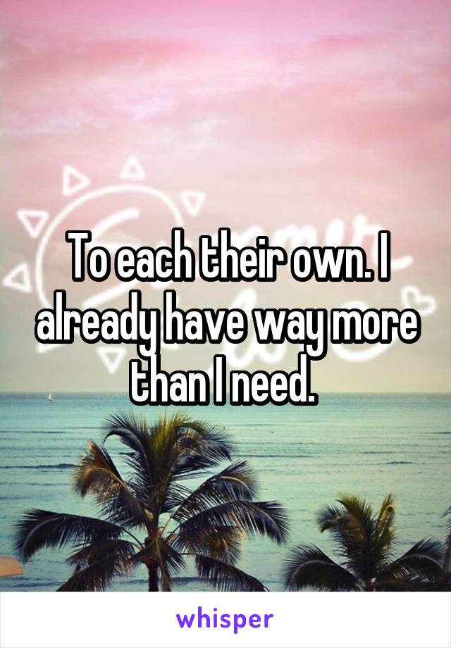 To each their own. I already have way more than I need. 