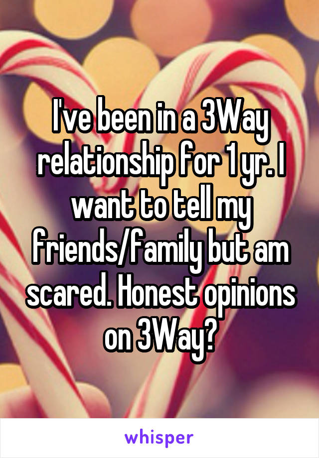 I've been in a 3Way relationship for 1 yr. I want to tell my friends/family but am scared. Honest opinions on 3Way?