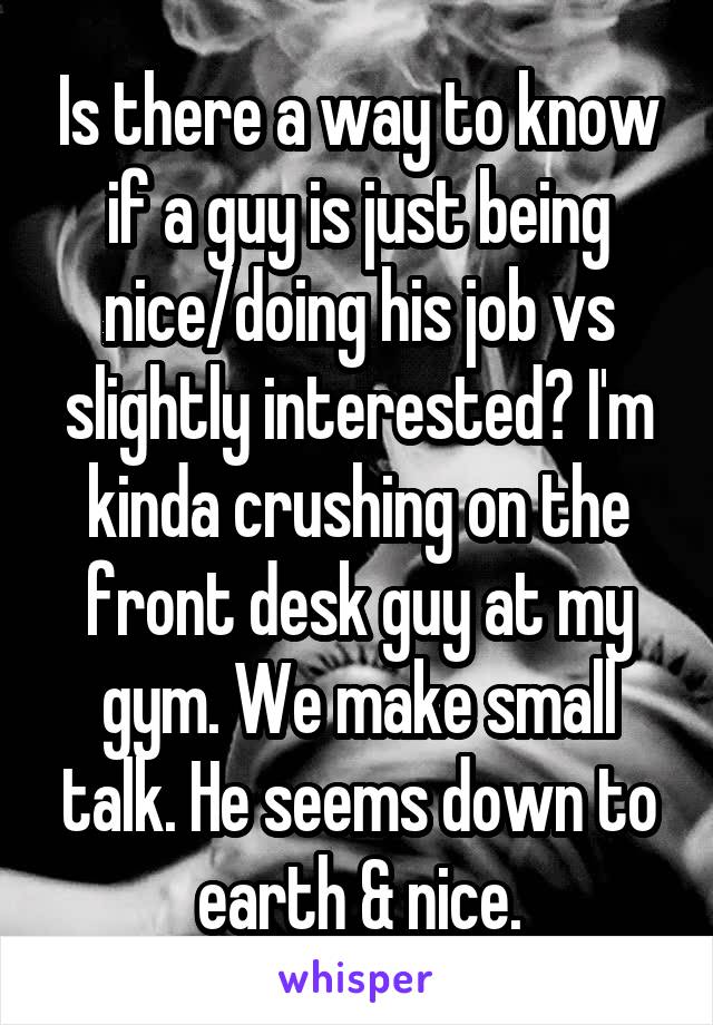 Is there a way to know if a guy is just being nice/doing his job vs slightly interested? I'm kinda crushing on the front desk guy at my gym. We make small talk. He seems down to earth & nice.