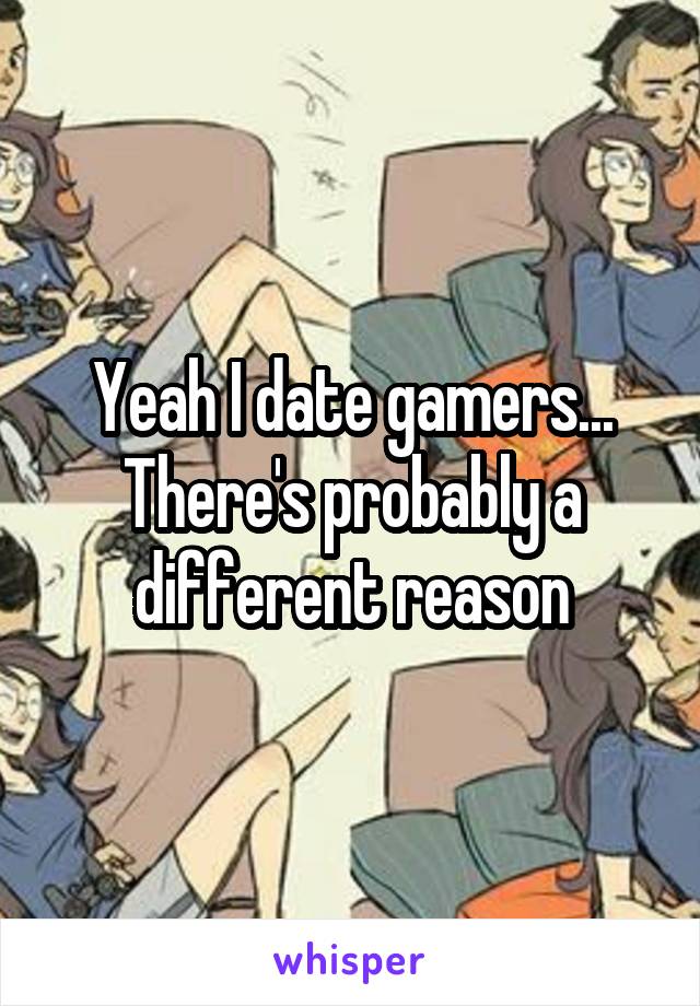 Yeah I date gamers...
There's probably a different reason