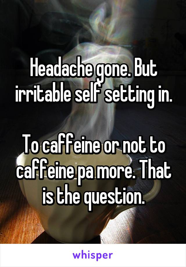 Headache gone. But irritable self setting in.

To caffeine or not to caffeine pa more. That is the question.