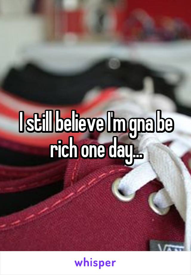 I still believe I'm gna be rich one day...
