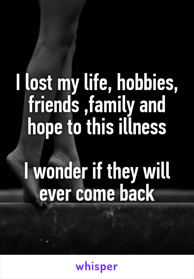 I lost my life, hobbies, friends ,family and hope to this illness

I wonder if they will ever come back