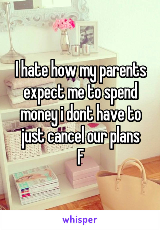 I hate how my parents expect me to spend money i dont have to just cancel our plans
F