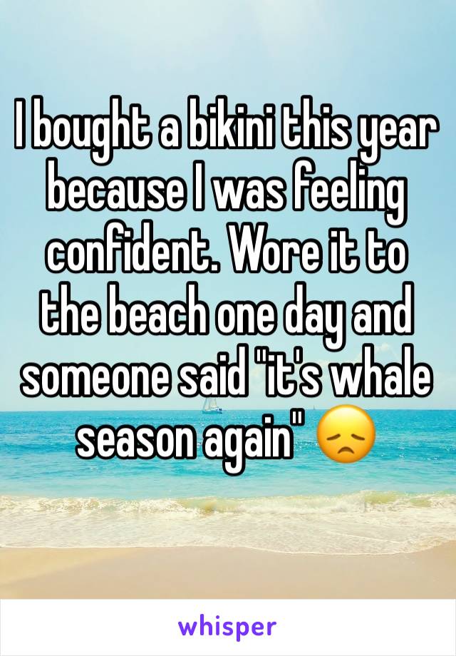 I bought a bikini this year because I was feeling confident. Wore it to the beach one day and someone said "it's whale season again" 😞