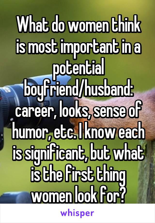 What do women think is most important in a potential boyfriend/husband: career, looks, sense of humor, etc. I know each is significant, but what is the first thing women look for?