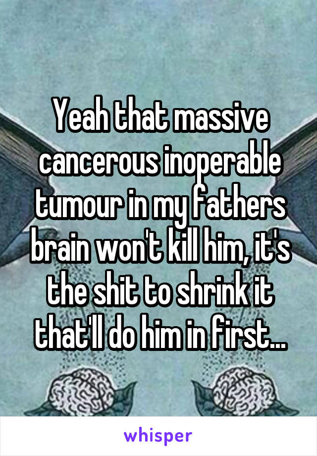 Yeah that massive cancerous inoperable tumour in my fathers brain won't kill him, it's the shit to shrink it that'll do him in first...