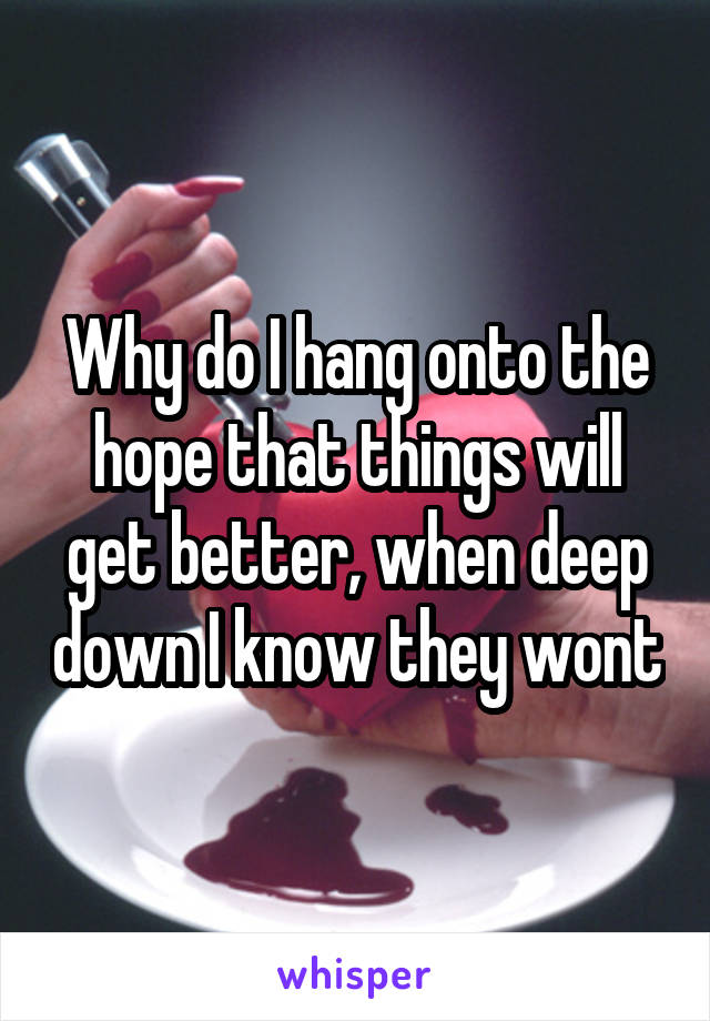Why do I hang onto the hope that things will get better, when deep down I know they wont