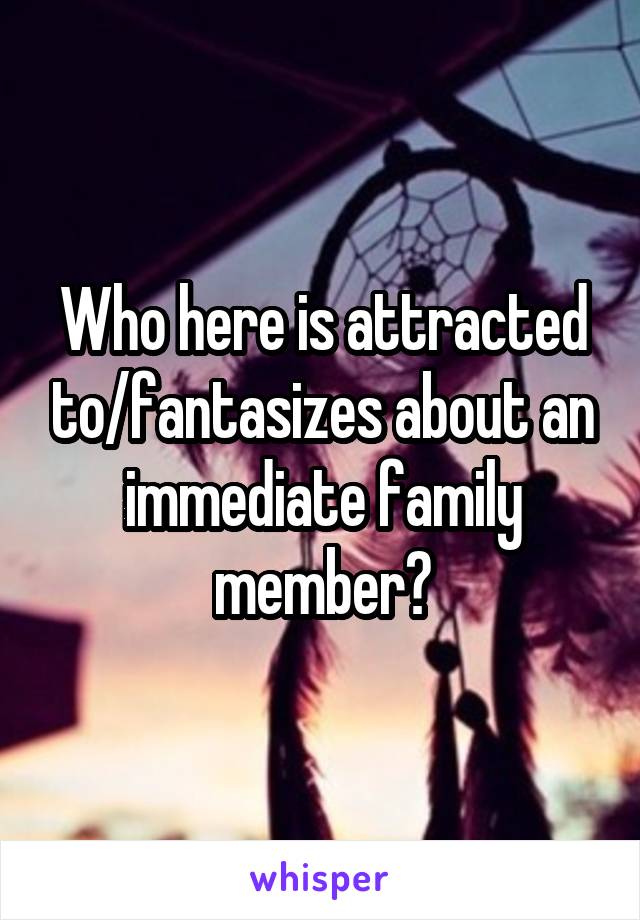 Who here is attracted to/fantasizes about an immediate family member?