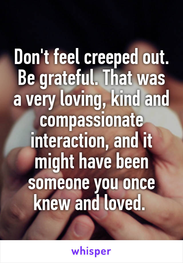 Don't feel creeped out. Be grateful. That was a very loving, kind and compassionate interaction, and it might have been someone you once knew and loved. 
