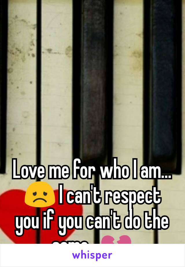 Love me for who I am... 😞 I can't respect you if you can't do the same.  💔
