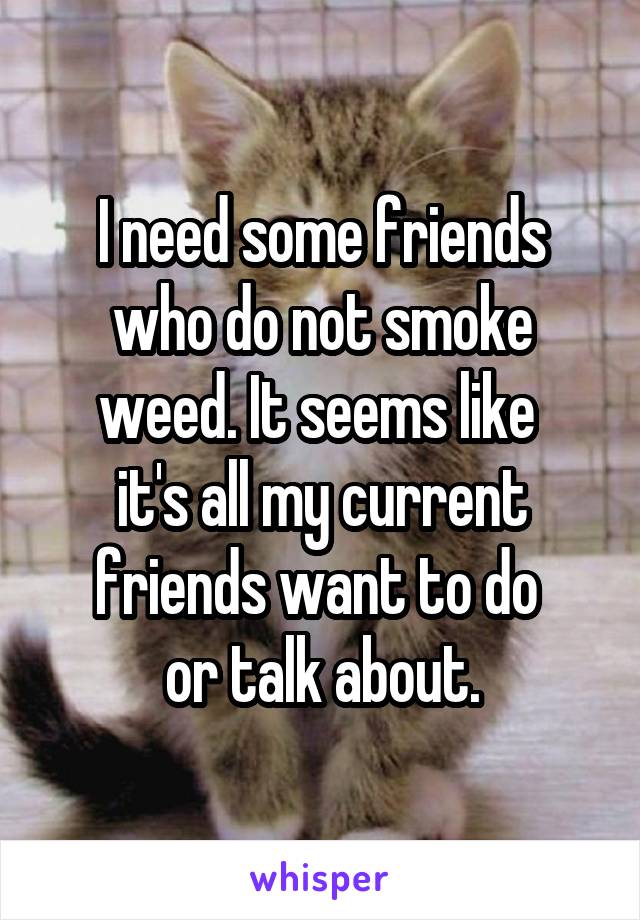 I need some friends who do not smoke weed. It seems like 
it's all my current friends want to do 
or talk about.