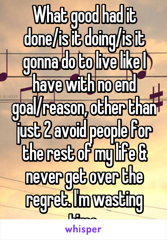 What good had it done/is it doing/is it gonna do to live like I have with no end goal/reason, other than just 2 avoid people for the rest of my life & never get over the regret. I'm wasting time.