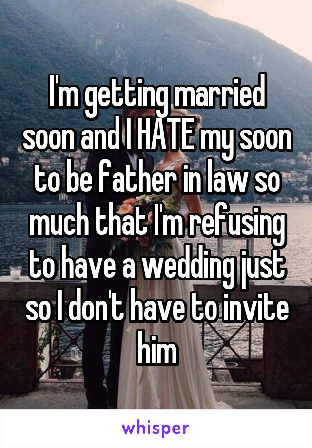 I'm getting married soon and I HATE my soon to be father in law so much that I'm refusing to have a wedding just so I don't have to invite him